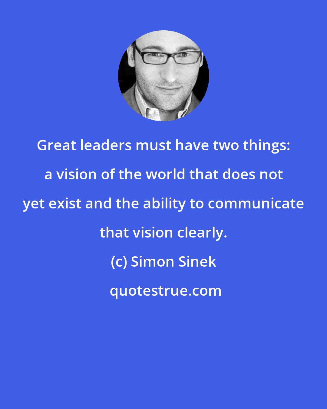 Simon Sinek: Great leaders must have two things: a vision of the world that does not yet exist and the ability to communicate that vision clearly.