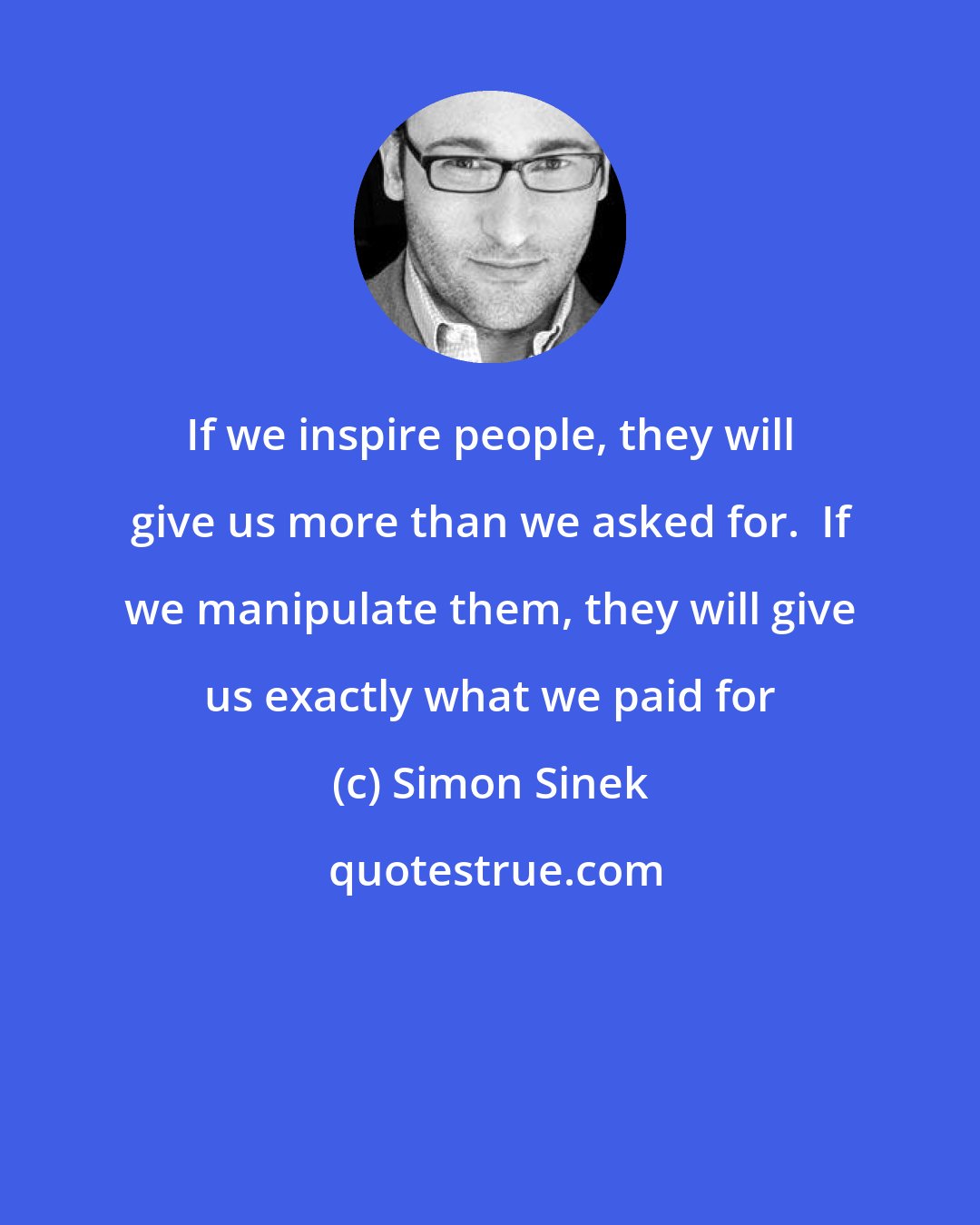 Simon Sinek: If we inspire people, they will give us more than we asked for.  If we manipulate them, they will give us exactly what we paid for