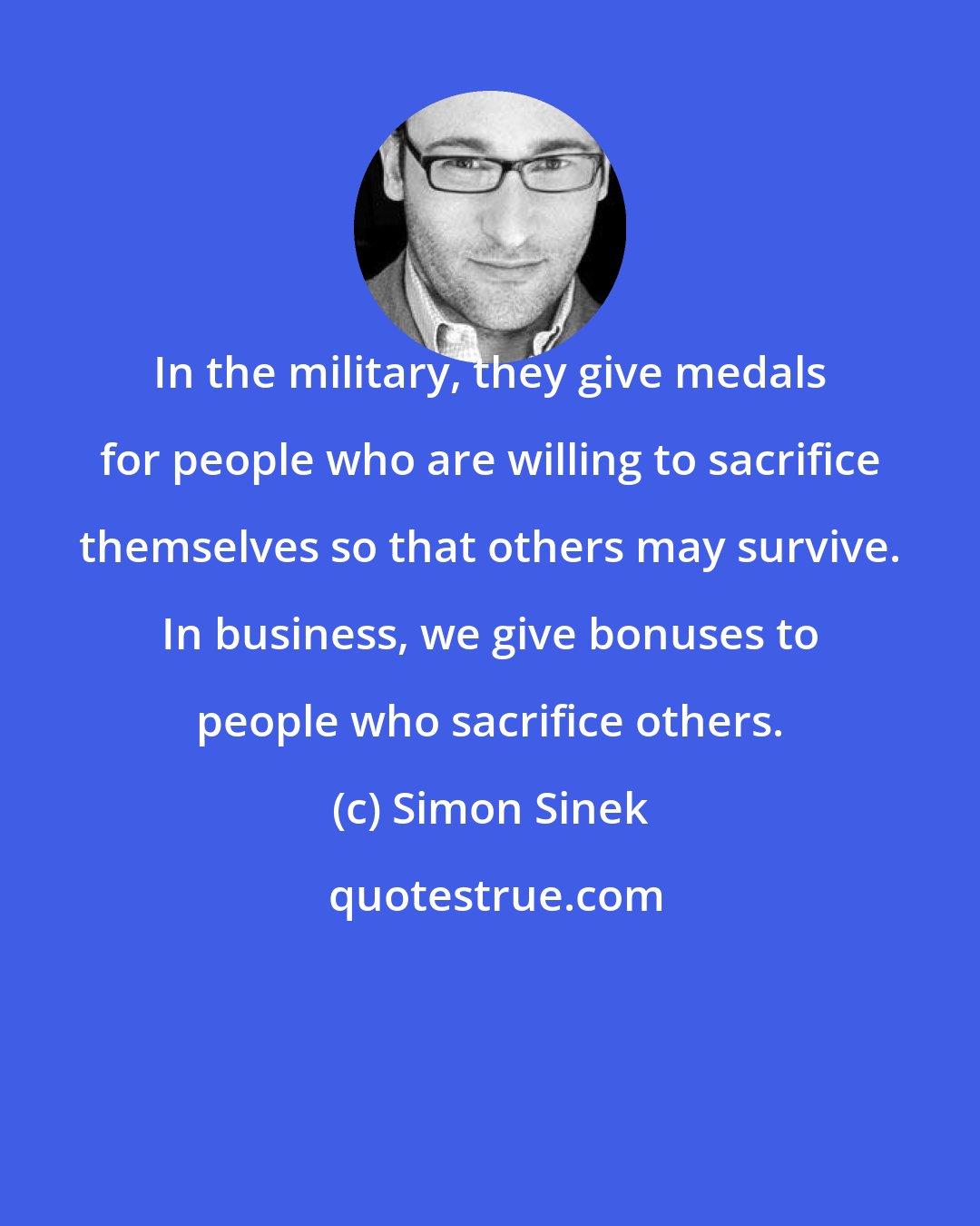 Simon Sinek: In the military, they give medals for people who are willing to sacrifice themselves so that others may survive. In business, we give bonuses to people who sacrifice others.