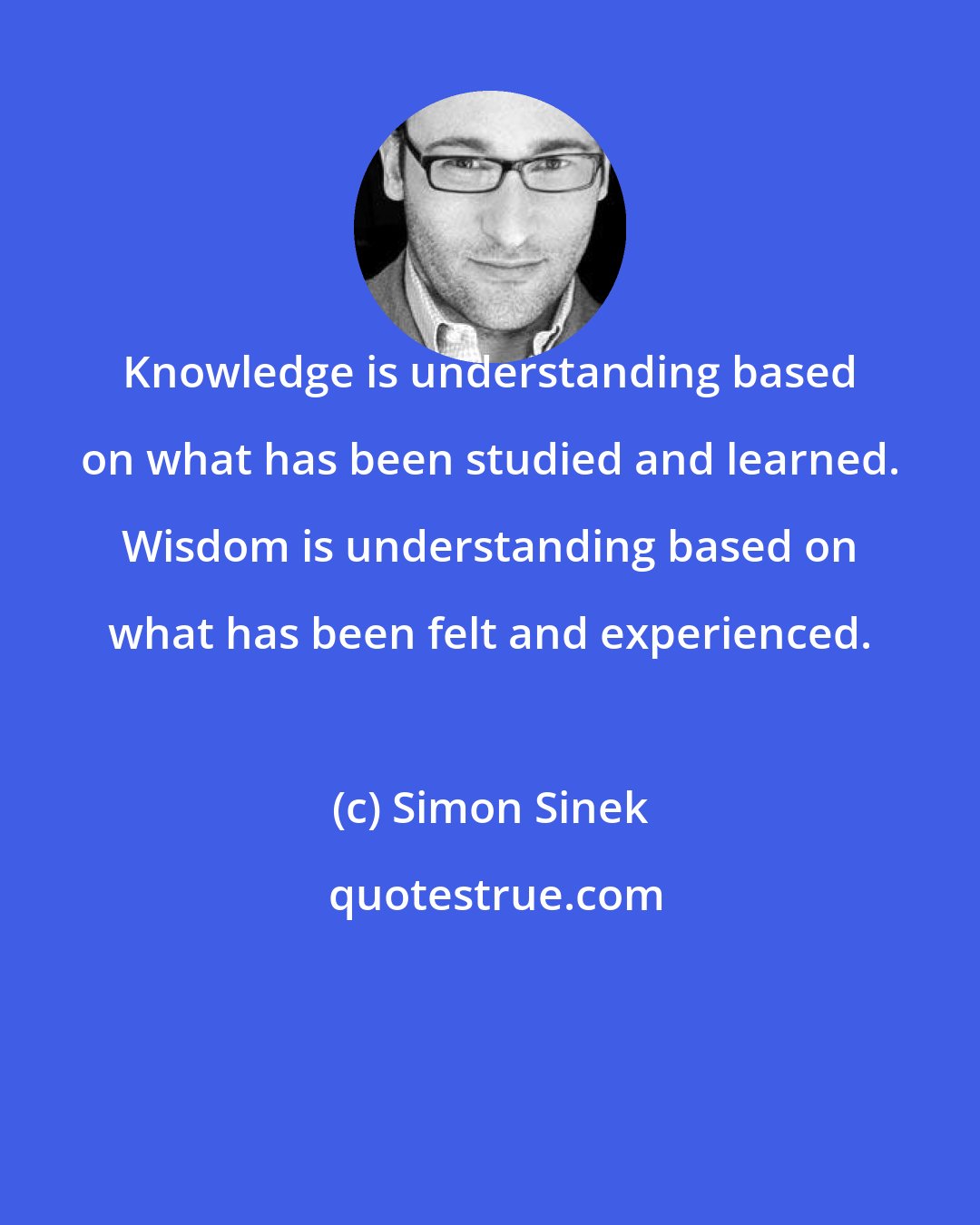 Simon Sinek: Knowledge is understanding based on what has been studied and learned. Wisdom is understanding based on what has been felt and experienced.