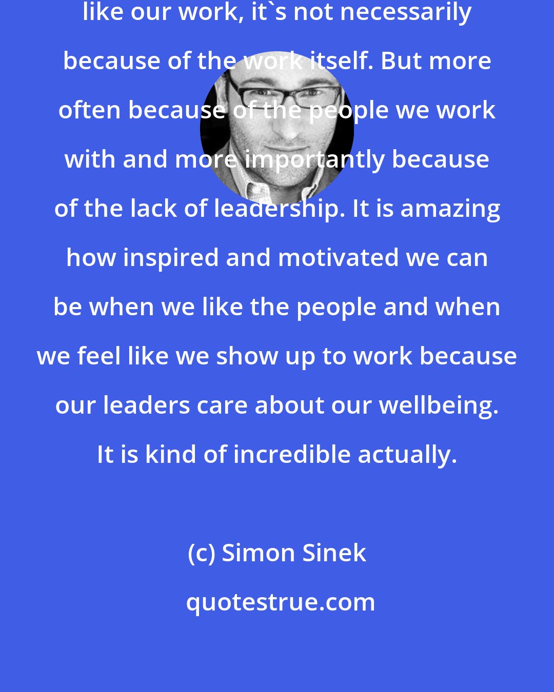 Simon Sinek: More often than not when we do not like our work, it's not necessarily because of the work itself. But more often because of the people we work with and more importantly because of the lack of leadership. It is amazing how inspired and motivated we can be when we like the people and when we feel like we show up to work because our leaders care about our wellbeing. It is kind of incredible actually.