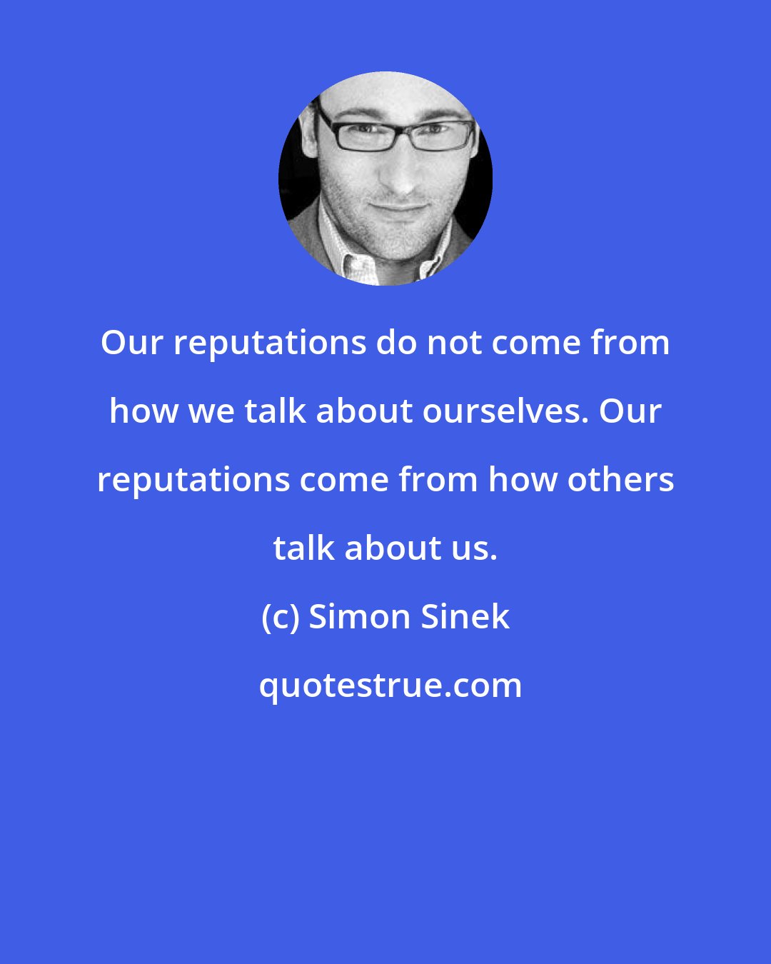 Simon Sinek: Our reputations do not come from how we talk about ourselves. Our reputations come from how others talk about us.