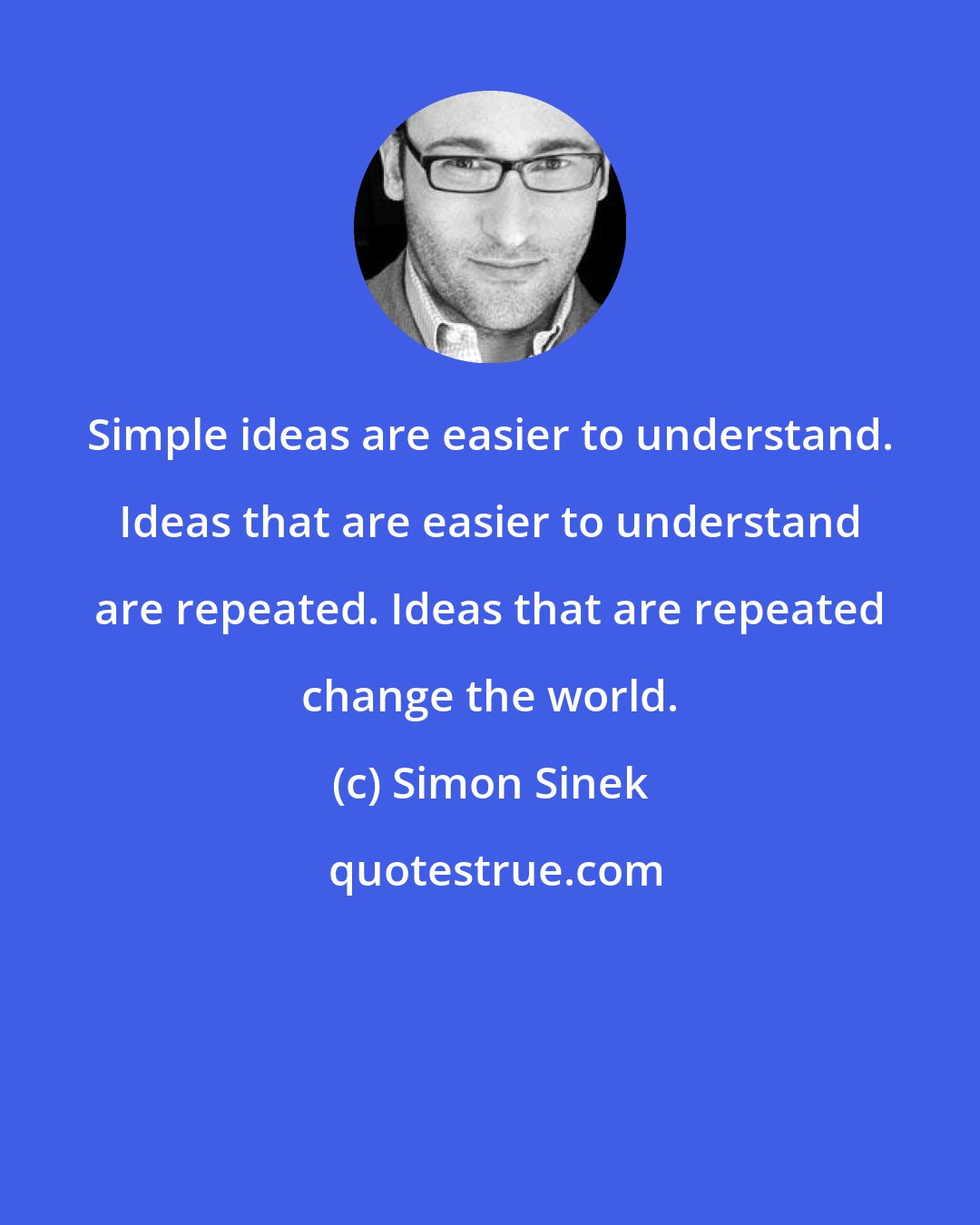 Simon Sinek: Simple ideas are easier to understand. Ideas that are easier to understand are repeated. Ideas that are repeated change the world.