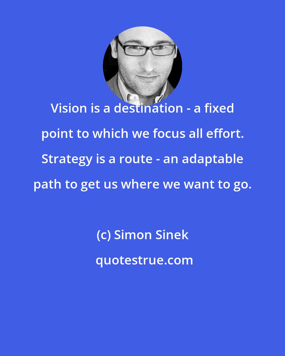 Simon Sinek: Vision is a destination - a fixed point to which we focus all effort. Strategy is a route - an adaptable path to get us where we want to go.