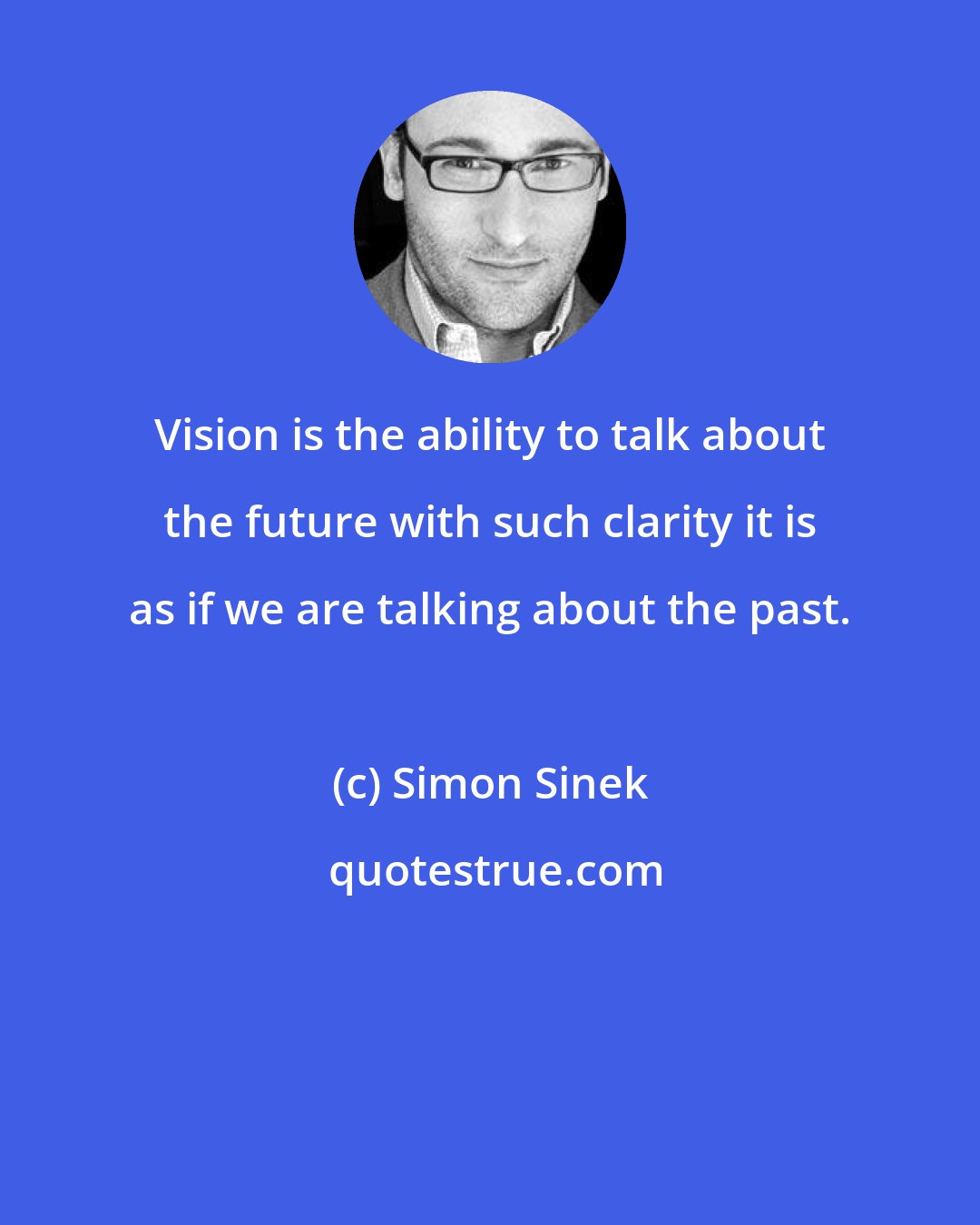 Simon Sinek: Vision is the ability to talk about the future with such clarity it is as if we are talking about the past.