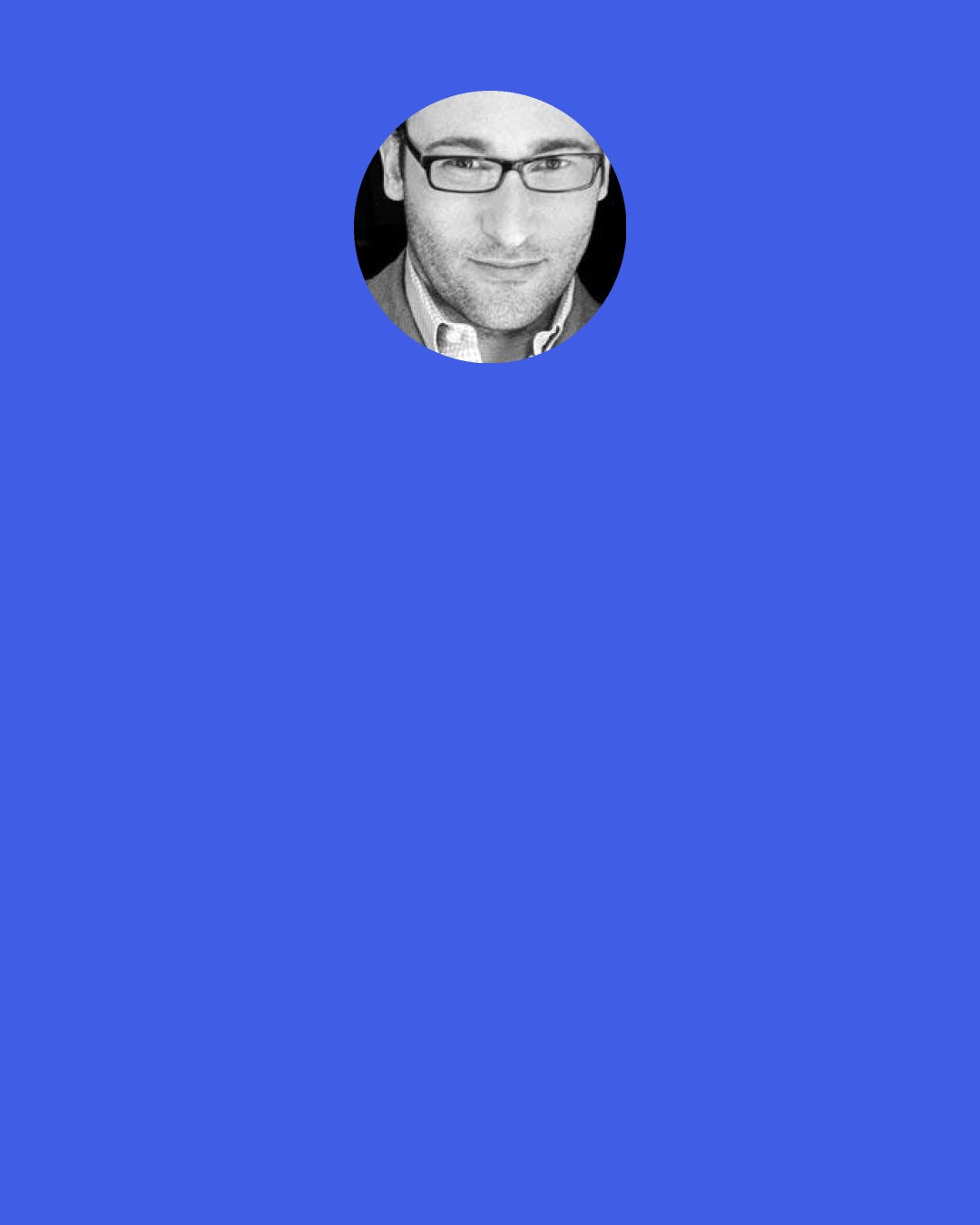 Simon Sinek: And when a leader embraces their responsibility to care for people instead of caring for numbers, then people will follow, solve problems and see to it that that leader’s vision comes to life the right way, a stable way and not the expedient way.