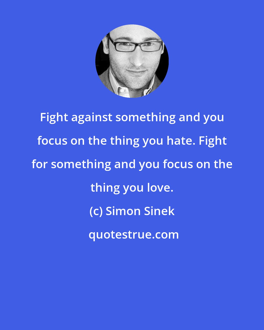 Simon Sinek: Fight against something and you focus on the thing you hate. Fight for something and you focus on the thing you love.