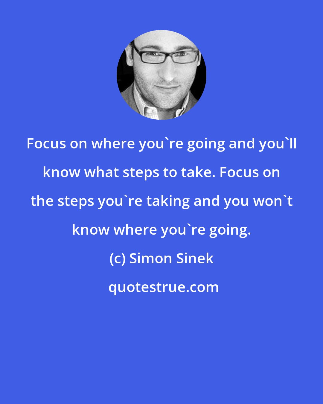 Simon Sinek: Focus on where you're going and you'll know what steps to take. Focus on the steps you're taking and you won't know where you're going.