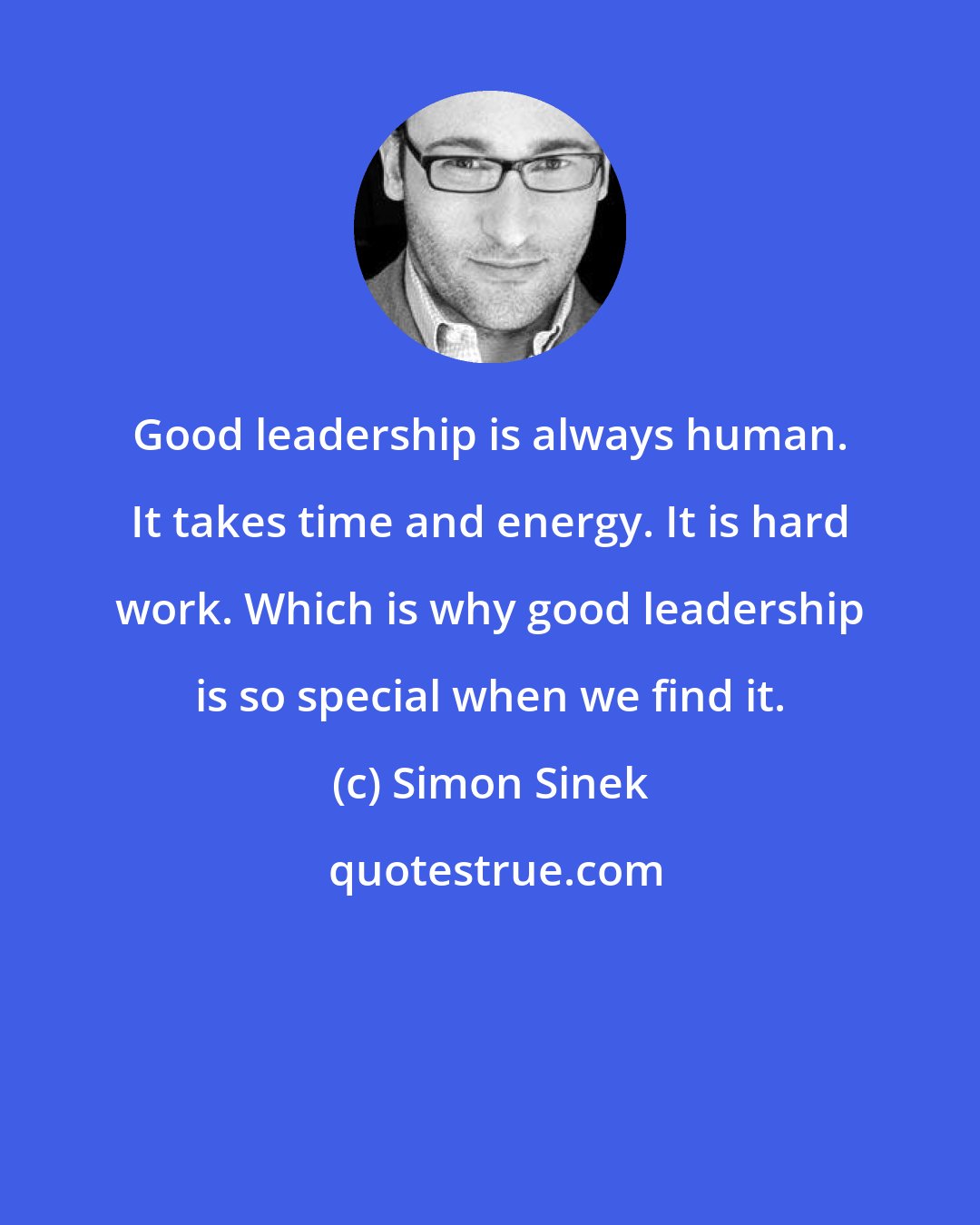 Simon Sinek: Good leadership is always human. It takes time and energy. It is hard work. Which is why good leadership is so special when we find it.