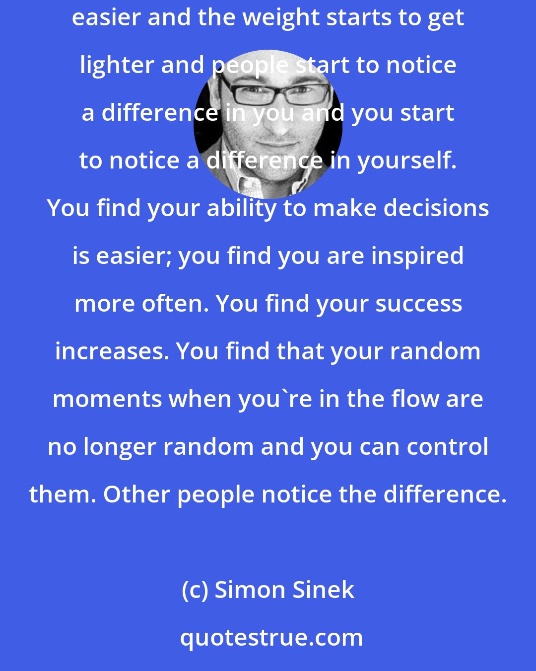 Simon Sinek: I know if I persist it will pay back in dividends and it always does. What starts to happen is like exercise, the pain goes away. It starts to get easier and the weight starts to get lighter and people start to notice a difference in you and you start to notice a difference in yourself. You find your ability to make decisions is easier; you find you are inspired more often. You find your success increases. You find that your random moments when you're in the flow are no longer random and you can control them. Other people notice the difference.