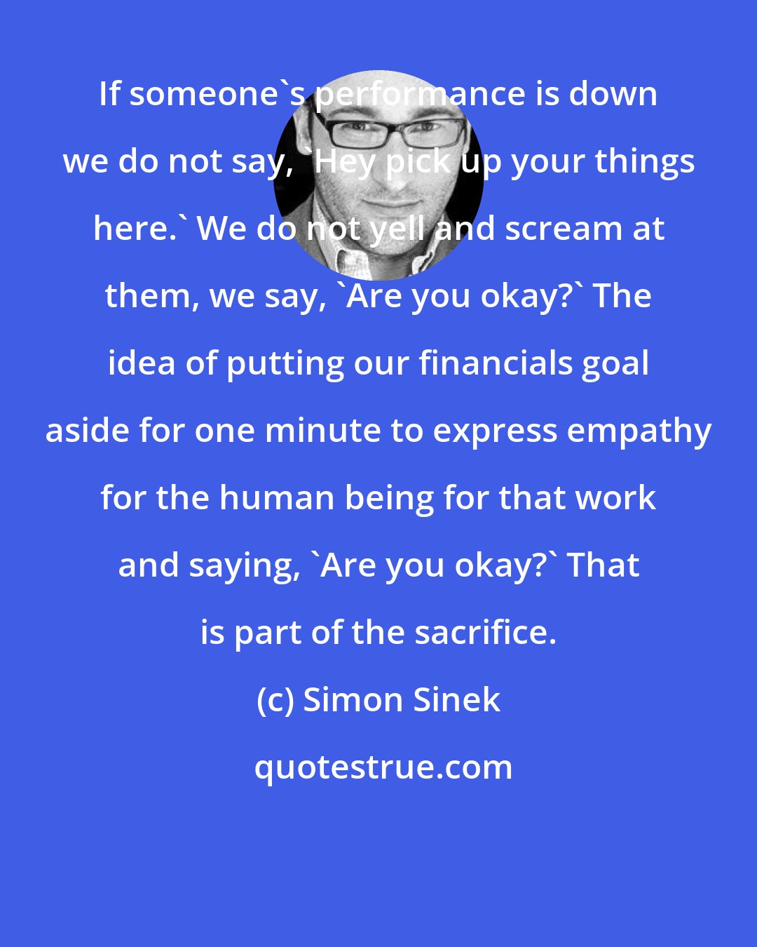 Simon Sinek: If someone's performance is down we do not say, 'Hey pick up your things here.' We do not yell and scream at them, we say, 'Are you okay?' The idea of putting our financials goal aside for one minute to express empathy for the human being for that work and saying, 'Are you okay?' That is part of the sacrifice.