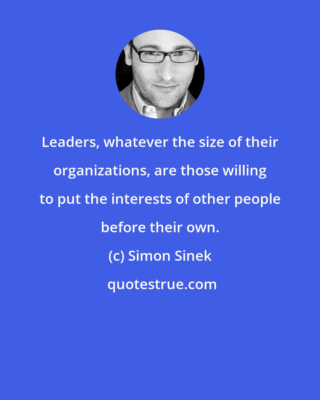 Simon Sinek: Leaders, whatever the size of their organizations, are those willing to put the interests of other people before their own.