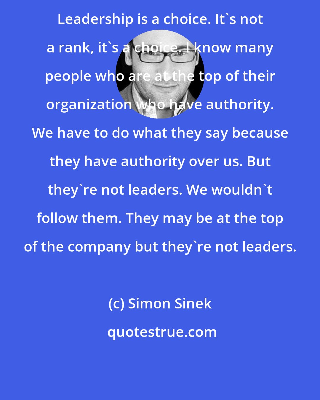 Simon Sinek: Leadership is a choice. It's not a rank, it's a choice. I know many people who are at the top of their organization who have authority. We have to do what they say because they have authority over us. But they're not leaders. We wouldn't follow them. They may be at the top of the company but they're not leaders.