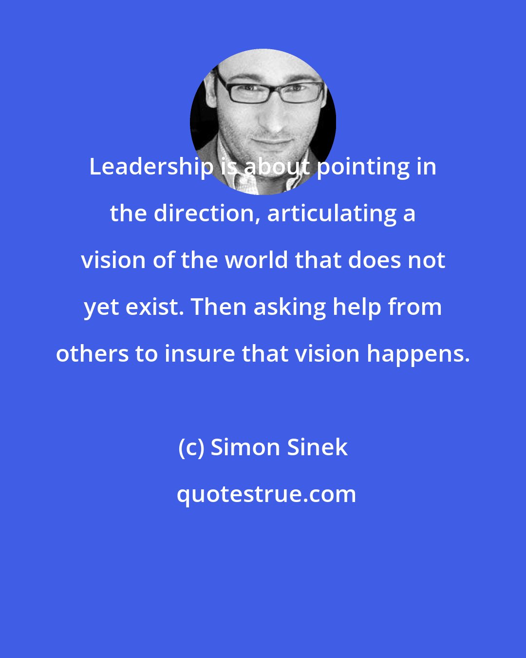 Simon Sinek: Leadership is about pointing in the direction, articulating a vision of the world that does not yet exist. Then asking help from others to insure that vision happens.