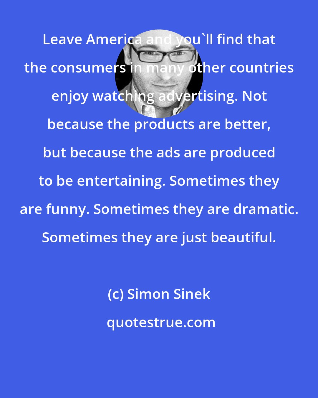 Simon Sinek: Leave America and you'll find that the consumers in many other countries enjoy watching advertising. Not because the products are better, but because the ads are produced to be entertaining. Sometimes they are funny. Sometimes they are dramatic. Sometimes they are just beautiful.