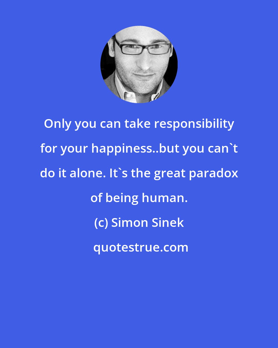 Simon Sinek: Only you can take responsibility for your happiness..but you can't do it alone. It's the great paradox of being human.