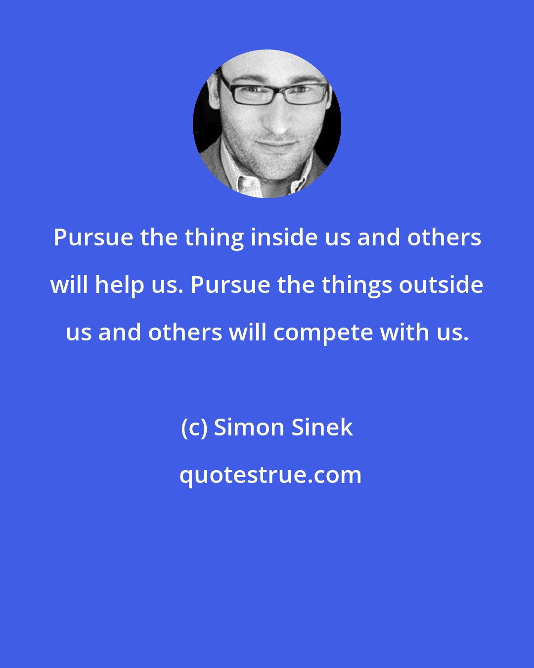 Simon Sinek: Pursue the thing inside us and others will help us. Pursue the things outside us and others will compete with us.