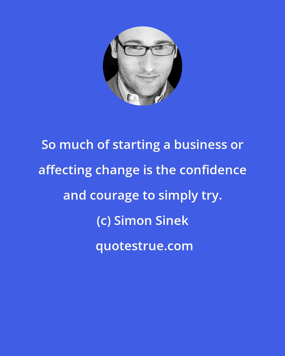 Simon Sinek: So much of starting a business or affecting change is the confidence and courage to simply try.