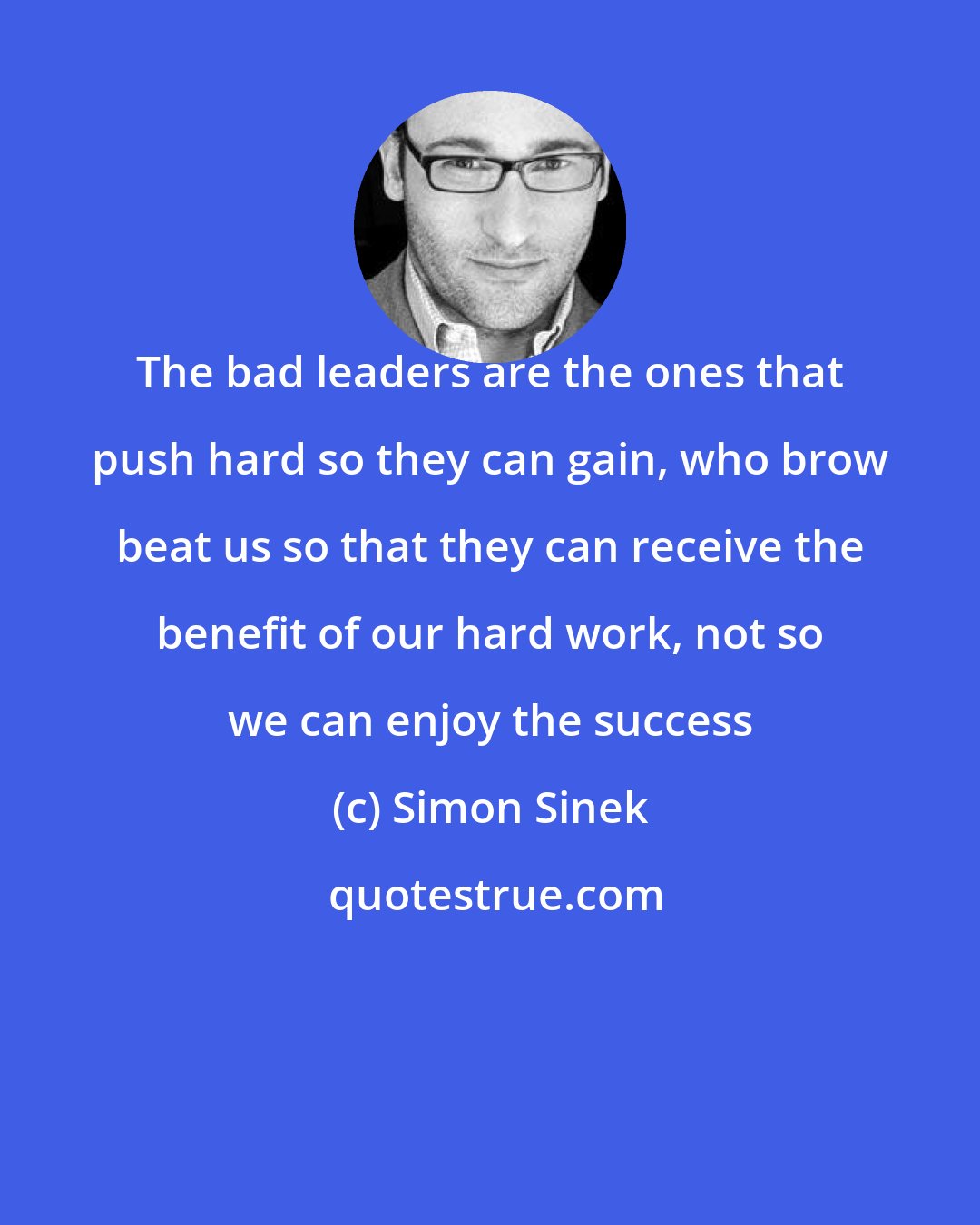 Simon Sinek: The bad leaders are the ones that push hard so they can gain, who brow beat us so that they can receive the benefit of our hard work, not so we can enjoy the success