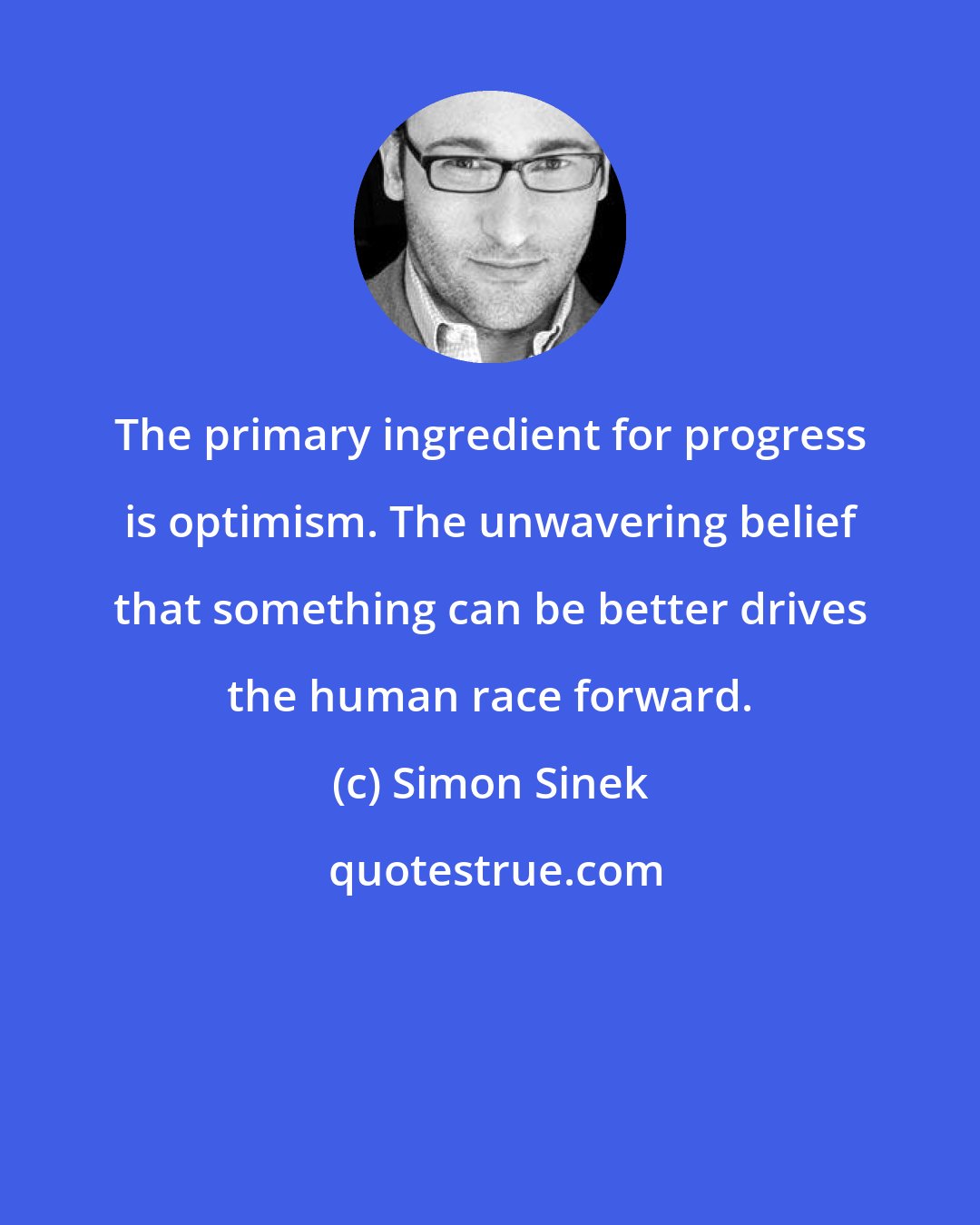 Simon Sinek: The primary ingredient for progress is optimism. The unwavering belief that something can be better drives the human race forward.