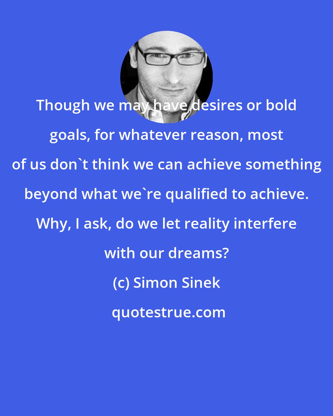 Simon Sinek: Though we may have desires or bold goals, for whatever reason, most of us don't think we can achieve something beyond what we're qualified to achieve. Why, I ask, do we let reality interfere with our dreams?