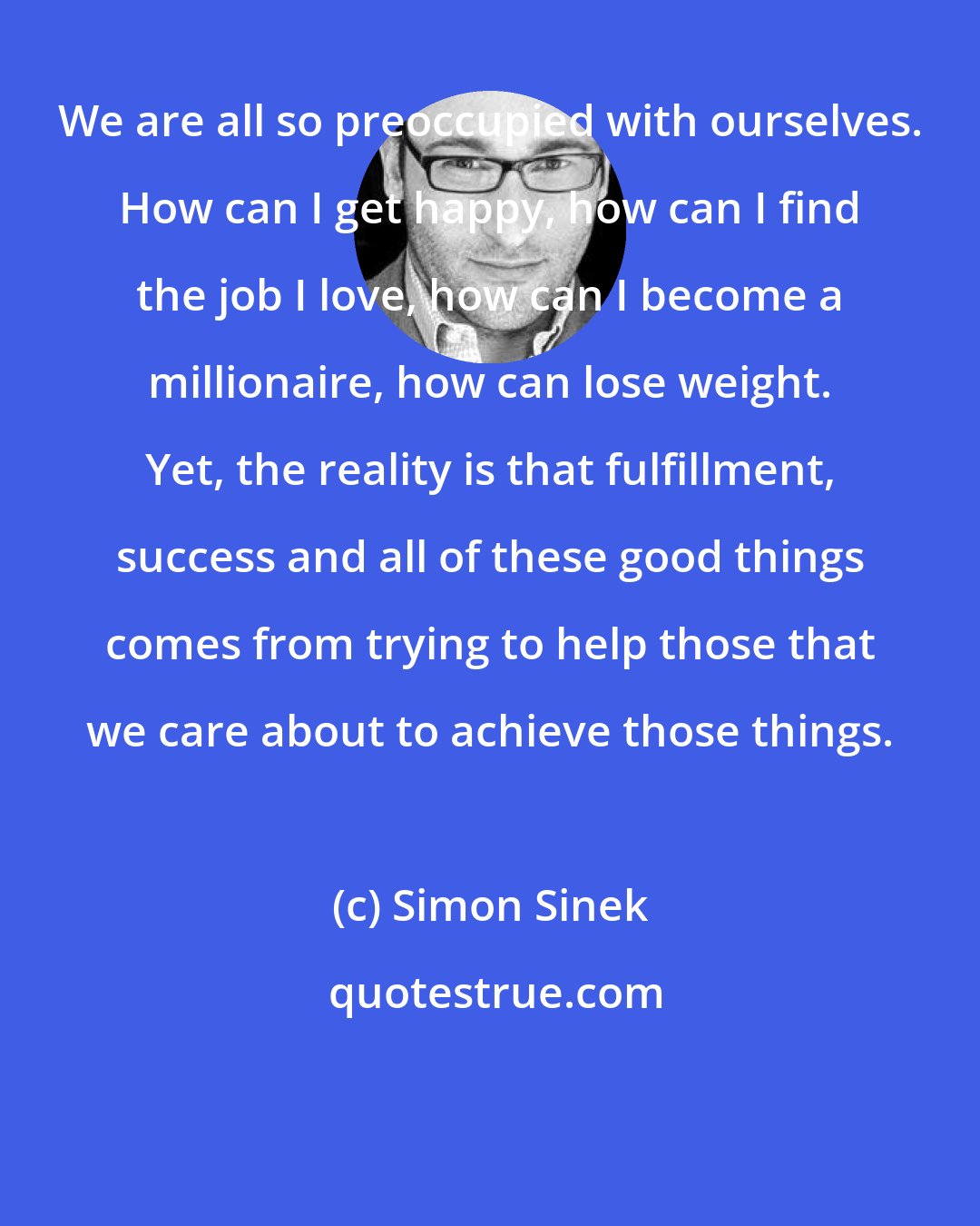 Simon Sinek: We are all so preoccupied with ourselves. How can I get happy, how can I find the job I love, how can I become a millionaire, how can lose weight. Yet, the reality is that fulfillment, success and all of these good things comes from trying to help those that we care about to achieve those things.