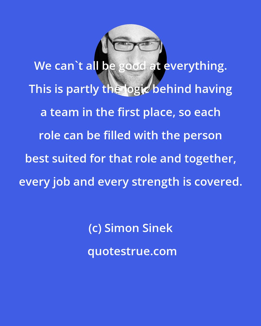 Simon Sinek: We can't all be good at everything. This is partly the logic behind having a team in the first place, so each role can be filled with the person best suited for that role and together, every job and every strength is covered.