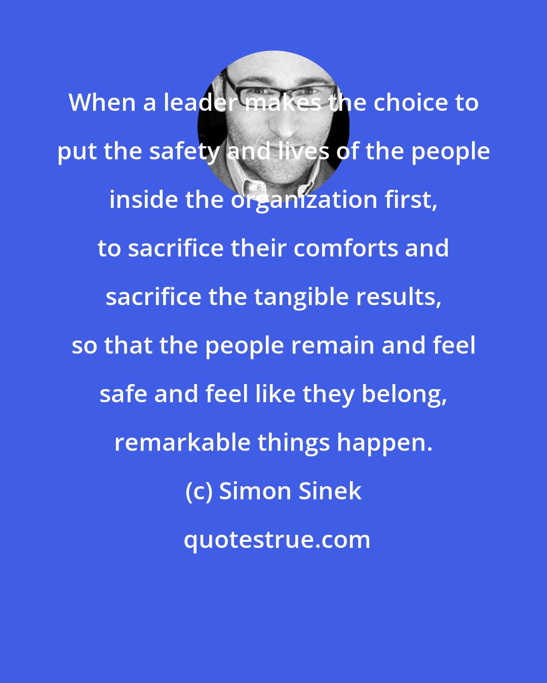 Simon Sinek: When a leader makes the choice to put the safety and lives of the people inside the organization first, to sacrifice their comforts and sacrifice the tangible results, so that the people remain and feel safe and feel like they belong, remarkable things happen.