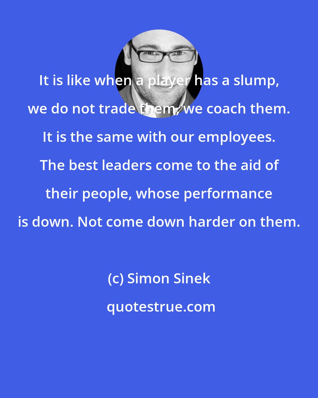 Simon Sinek: It is like when a player has a slump, we do not trade them, we coach them. It is the same with our employees. The best leaders come to the aid of their people, whose performance is down. Not come down harder on them.