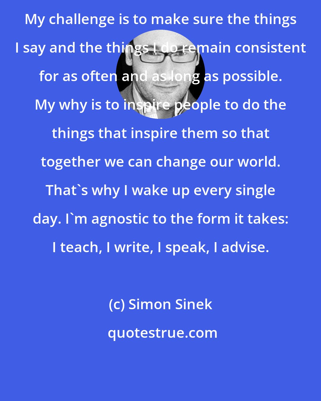 Simon Sinek: My challenge is to make sure the things I say and the things I do remain consistent for as often and as long as possible. My why is to inspire people to do the things that inspire them so that together we can change our world. That's why I wake up every single day. I'm agnostic to the form it takes: I teach, I write, I speak, I advise.