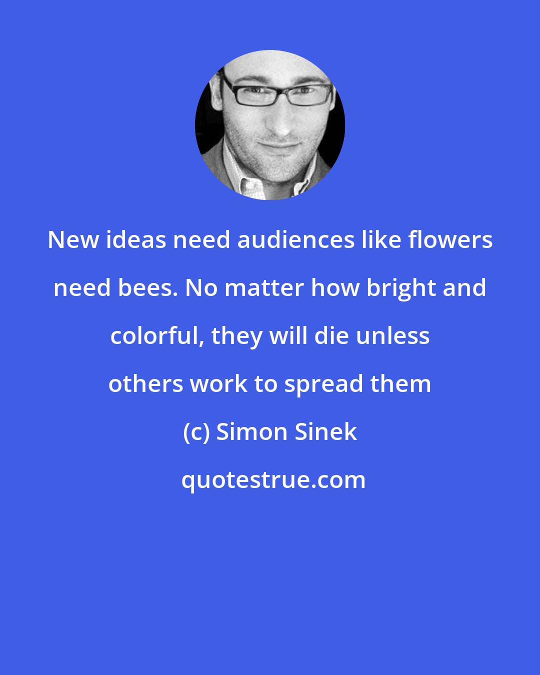 Simon Sinek: New ideas need audiences like flowers need bees. No matter how bright and colorful, they will die unless others work to spread them