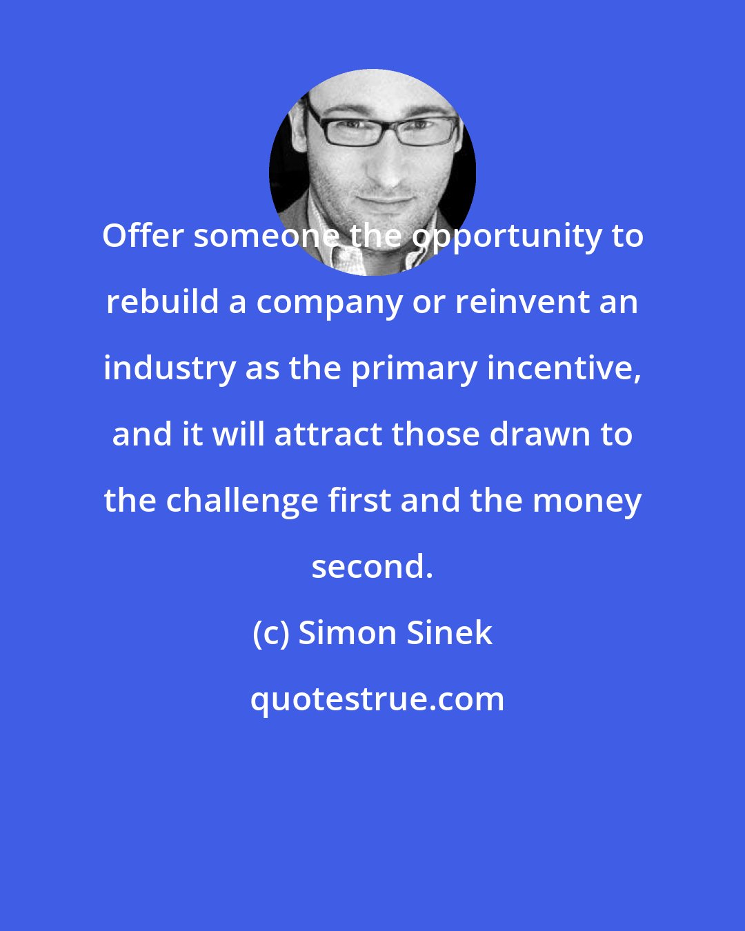 Simon Sinek: Offer someone the opportunity to rebuild a company or reinvent an industry as the primary incentive, and it will attract those drawn to the challenge first and the money second.
