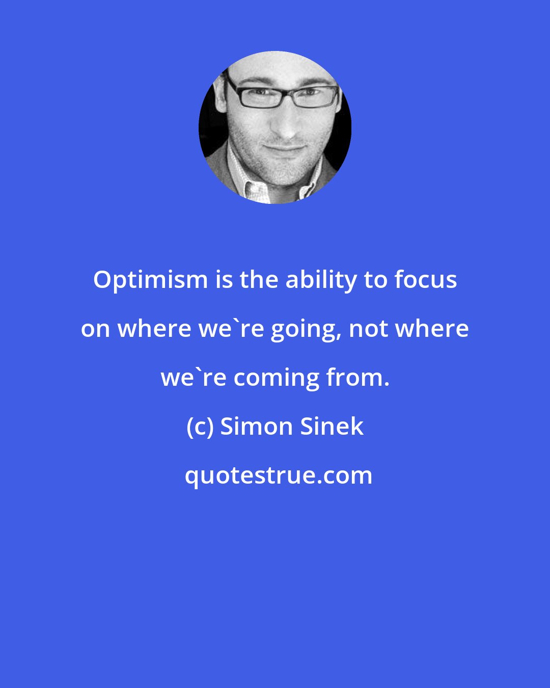 Simon Sinek: Optimism is the ability to focus on where we're going, not where we're coming from.