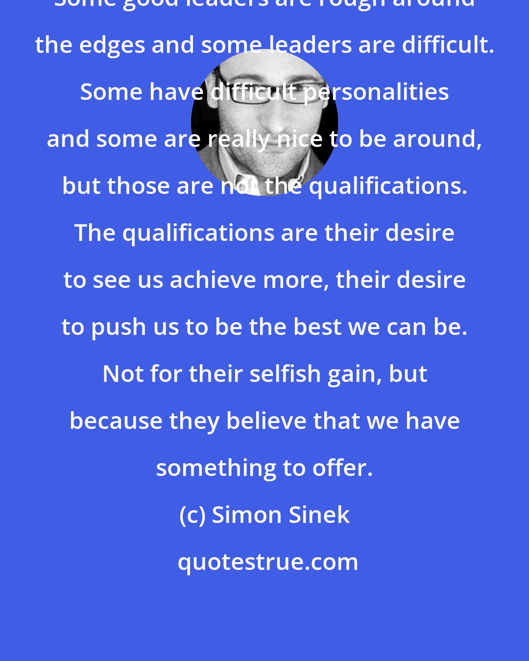 Simon Sinek: Some good leaders are rough around the edges and some leaders are difficult. Some have difficult personalities and some are really nice to be around, but those are not the qualifications. The qualifications are their desire to see us achieve more, their desire to push us to be the best we can be. Not for their selfish gain, but because they believe that we have something to offer.