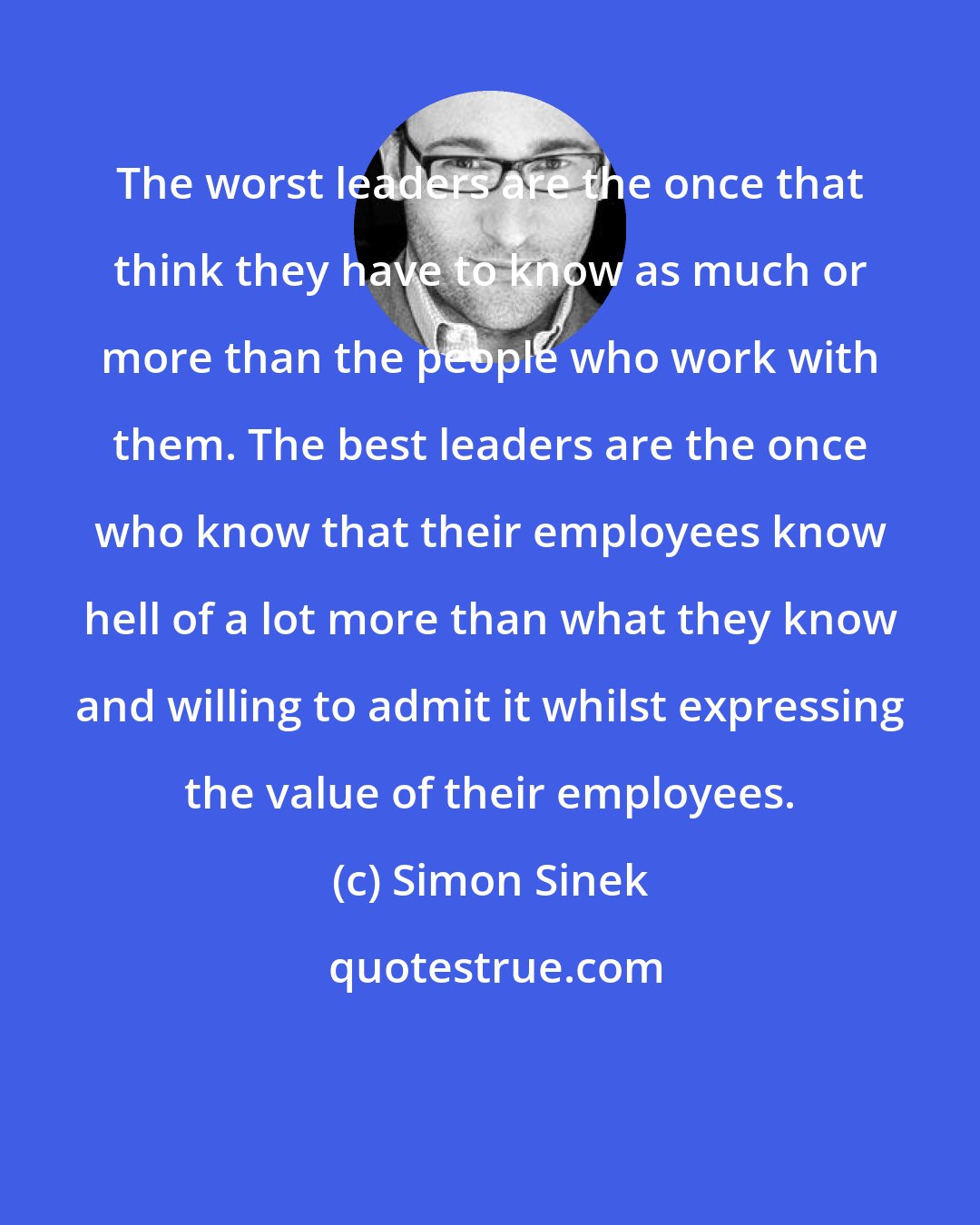 Simon Sinek: The worst leaders are the once that think they have to know as much or more than the people who work with them. The best leaders are the once who know that their employees know hell of a lot more than what they know and willing to admit it whilst expressing the value of their employees.