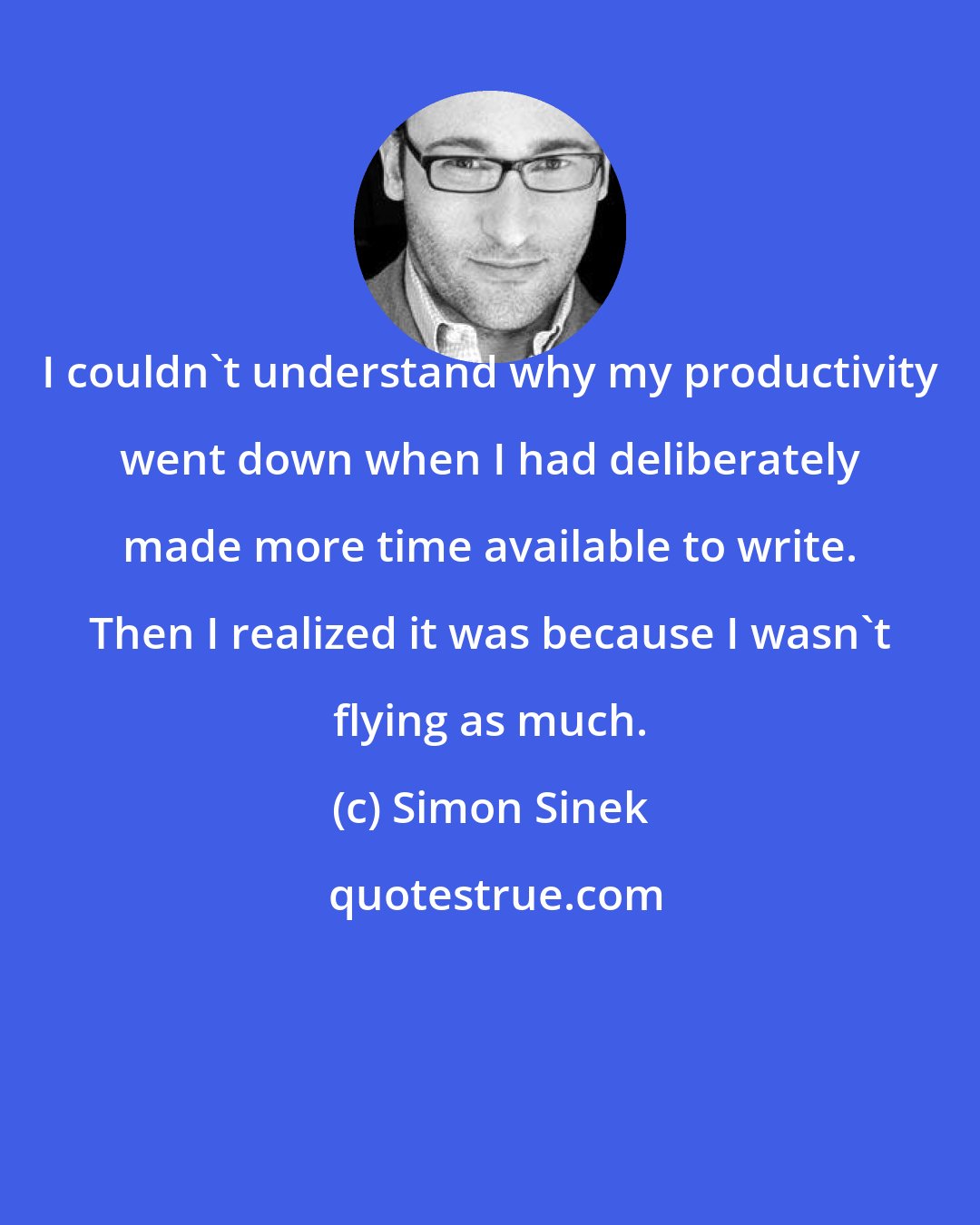 Simon Sinek: I couldn't understand why my productivity went down when I had deliberately made more time available to write. Then I realized it was because I wasn't flying as much.