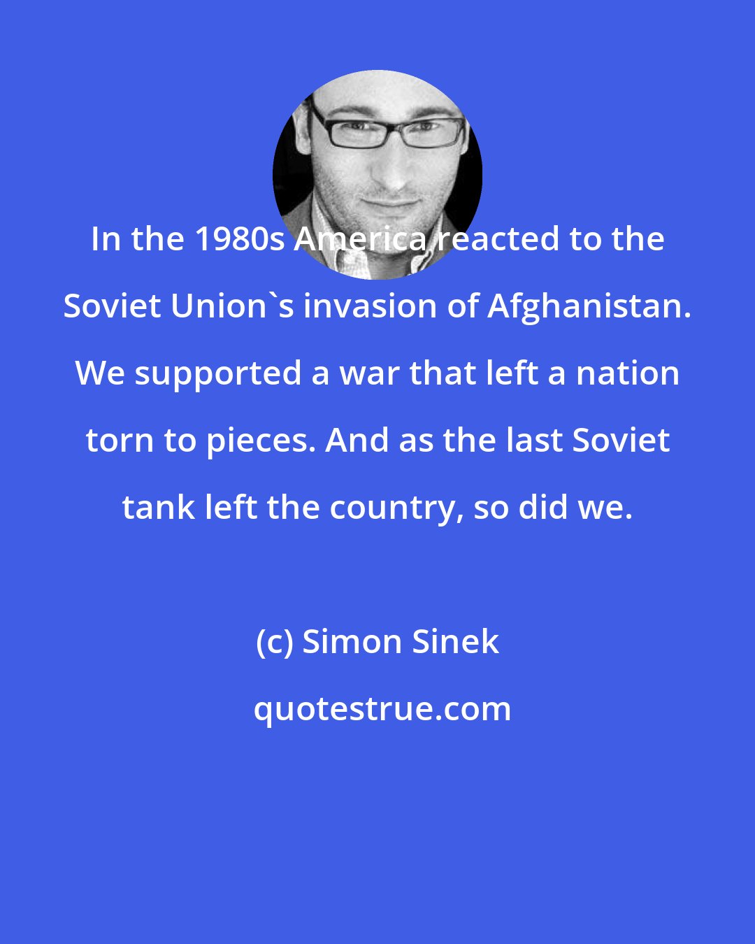 Simon Sinek: In the 1980s America reacted to the Soviet Union's invasion of Afghanistan. We supported a war that left a nation torn to pieces. And as the last Soviet tank left the country, so did we.