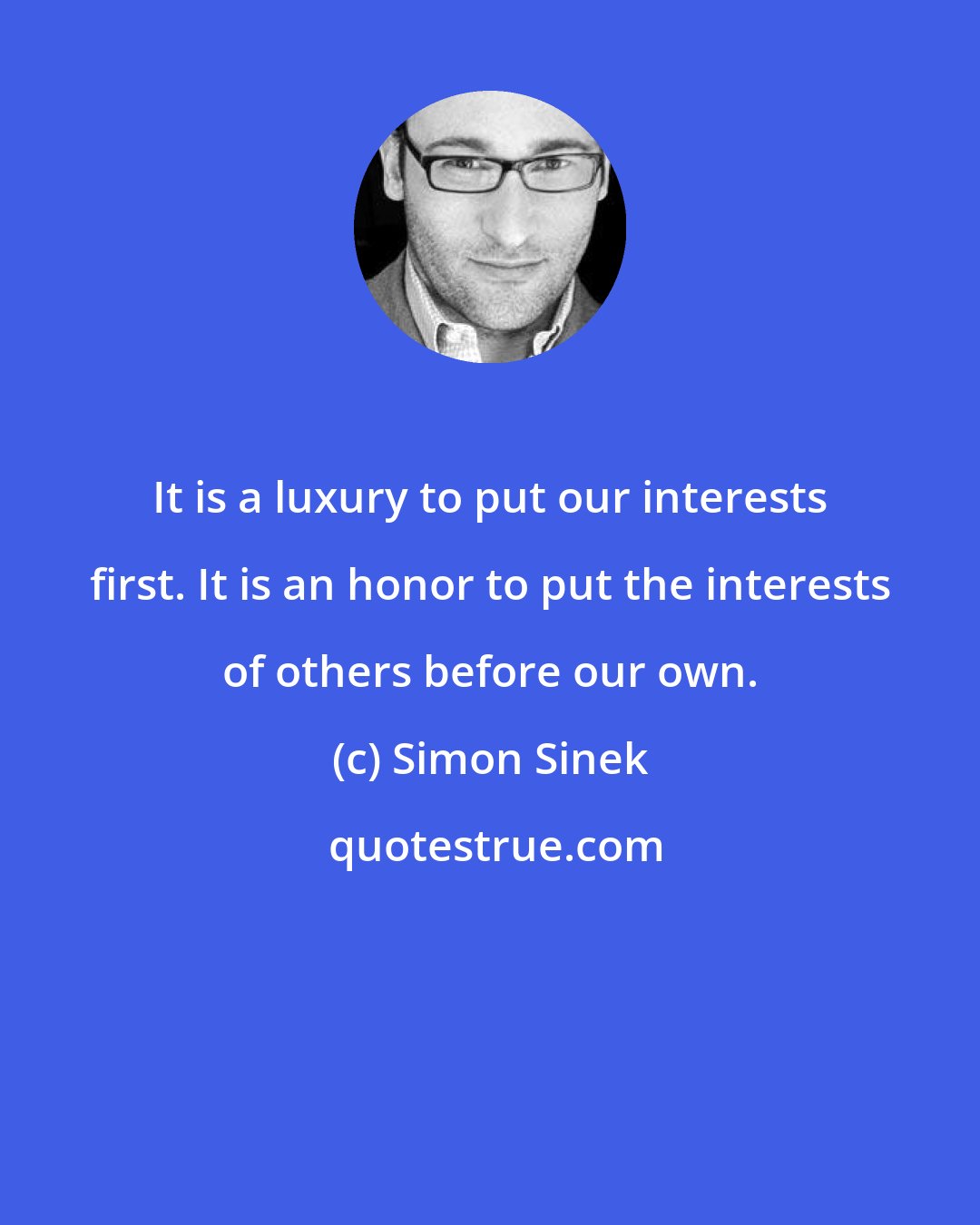 Simon Sinek: It is a luxury to put our interests first. It is an honor to put the interests of others before our own.