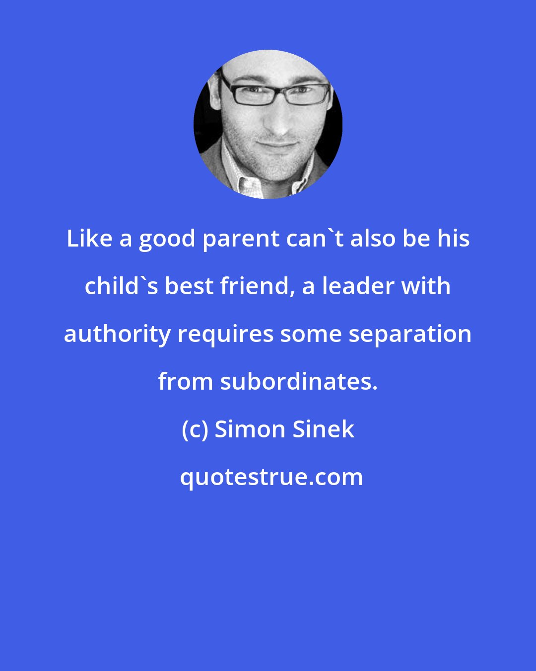 Simon Sinek: Like a good parent can't also be his child's best friend, a leader with authority requires some separation from subordinates.