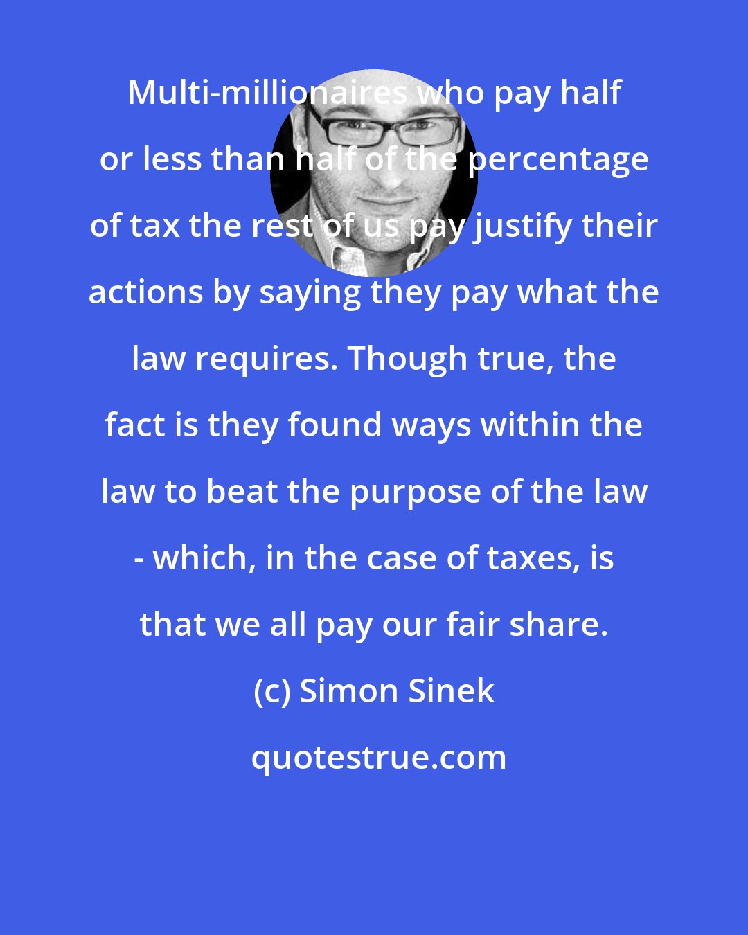 Simon Sinek: Multi-millionaires who pay half or less than half of the percentage of tax the rest of us pay justify their actions by saying they pay what the law requires. Though true, the fact is they found ways within the law to beat the purpose of the law - which, in the case of taxes, is that we all pay our fair share.