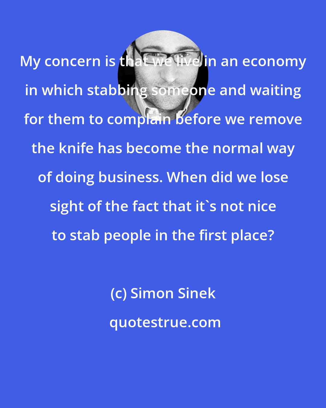 Simon Sinek: My concern is that we live in an economy in which stabbing someone and waiting for them to complain before we remove the knife has become the normal way of doing business. When did we lose sight of the fact that it's not nice to stab people in the first place?