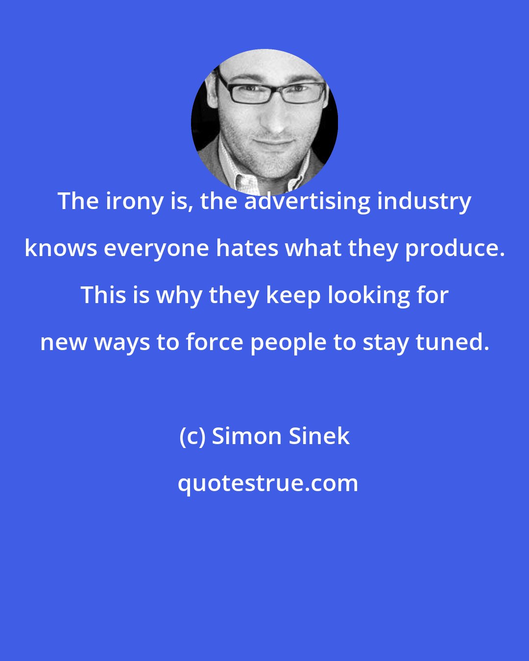 Simon Sinek: The irony is, the advertising industry knows everyone hates what they produce. This is why they keep looking for new ways to force people to stay tuned.