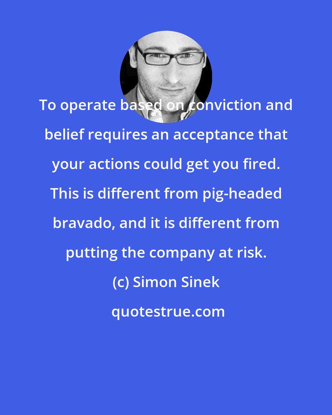 Simon Sinek: To operate based on conviction and belief requires an acceptance that your actions could get you fired. This is different from pig-headed bravado, and it is different from putting the company at risk.