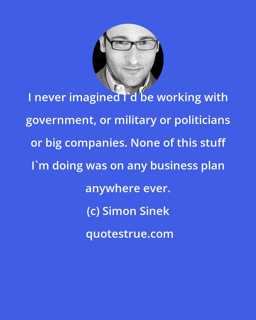 Simon Sinek: I never imagined I'd be working with government, or military or politicians or big companies. None of this stuff I'm doing was on any business plan anywhere ever.