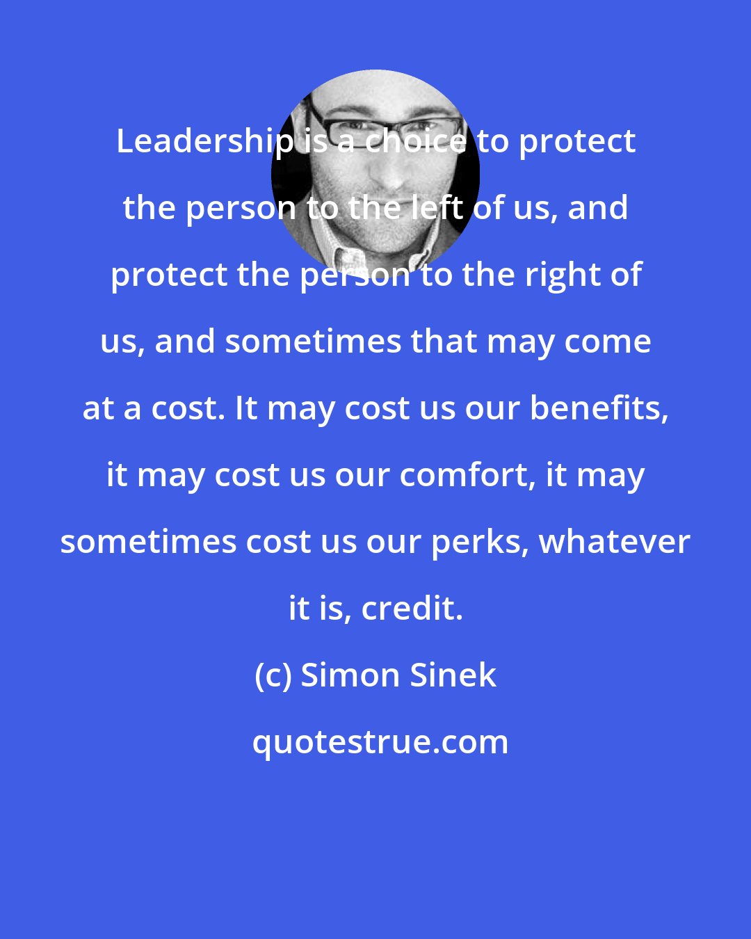 Simon Sinek: Leadership is a choice to protect the person to the left of us, and protect the person to the right of us, and sometimes that may come at a cost. It may cost us our benefits, it may cost us our comfort, it may sometimes cost us our perks, whatever it is, credit.