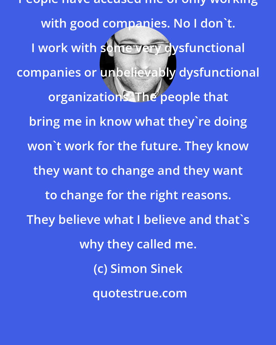 Simon Sinek: People have accused me of only working with good companies. No I don't. I work with some very dysfunctional companies or unbelievably dysfunctional organizations. The people that bring me in know what they're doing won't work for the future. They know they want to change and they want to change for the right reasons. They believe what I believe and that's why they called me.