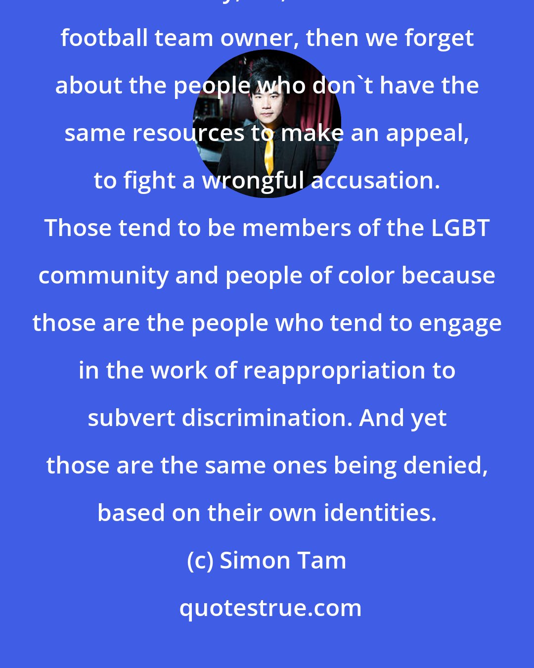 Simon Tam: If we write our laws and design them around the most privileged members of society, i.e., billionaire football team owner, then we forget about the people who don't have the same resources to make an appeal, to fight a wrongful accusation. Those tend to be members of the LGBT community and people of color because those are the people who tend to engage in the work of reappropriation to subvert discrimination. And yet those are the same ones being denied, based on their own identities.