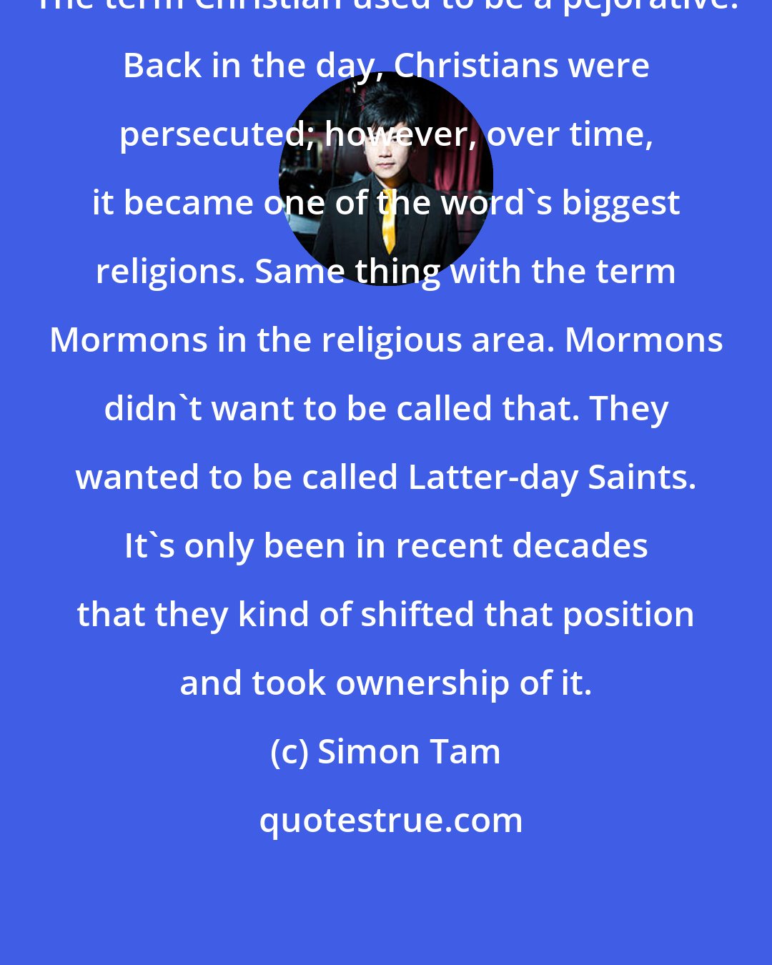 Simon Tam: The term Christian used to be a pejorative. Back in the day, Christians were persecuted; however, over time, it became one of the word's biggest religions. Same thing with the term Mormons in the religious area. Mormons didn't want to be called that. They wanted to be called Latter-day Saints. It's only been in recent decades that they kind of shifted that position and took ownership of it.