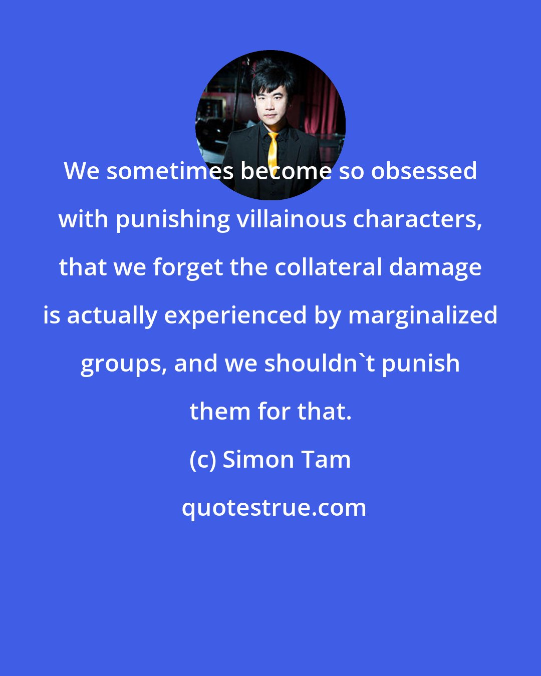 Simon Tam: We sometimes become so obsessed with punishing villainous characters, that we forget the collateral damage is actually experienced by marginalized groups, and we shouldn't punish them for that.