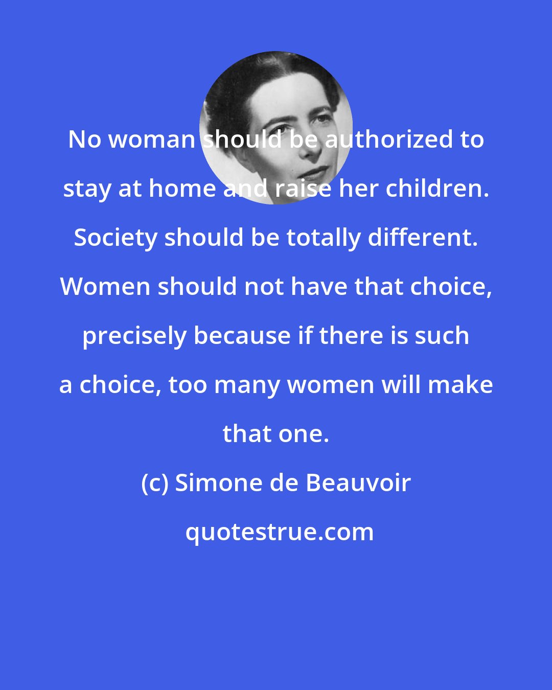 Simone de Beauvoir: No woman should be authorized to stay at home and raise her children. Society should be totally different. Women should not have that choice, precisely because if there is such a choice, too many women will make that one.